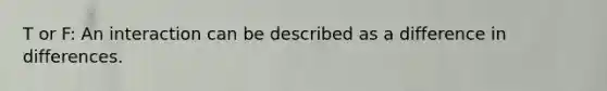 T or F: An interaction can be described as a difference in differences.