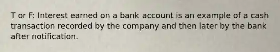 T or F: Interest earned on a bank account is an example of a cash transaction recorded by the company and then later by the bank after notification.