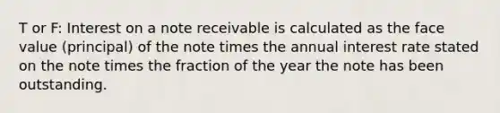 T or F: Interest on a note receivable is calculated as the face value (principal) of the note times the annual interest rate stated on the note times the fraction of the year the note has been outstanding.