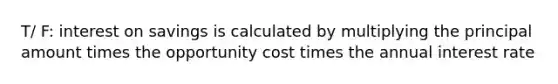 T/ F: interest on savings is calculated by multiplying the principal amount times the opportunity cost times the annual interest rate