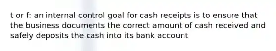 t or f: an internal control goal for cash receipts is to ensure that the business documents the correct amount of cash received and safely deposits the cash into its bank account