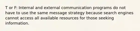 T or F: Internal and external communication programs do not have to use the same message strategy because search engines cannot access all available resources for those seeking information.