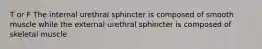 T or F The internal urethral sphincter is composed of smooth muscle while the external urethral sphincter is composed of skeletal muscle