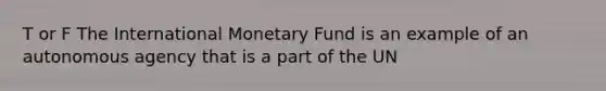 T or F The International Monetary Fund is an example of an autonomous agency that is a part of the UN