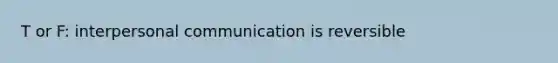 T or F: interpersonal communication is reversible