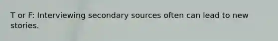 T or F: Interviewing secondary sources often can lead to new stories.