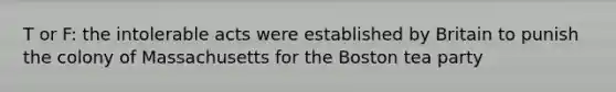 T or F: the intolerable acts were established by Britain to punish the colony of Massachusetts for the Boston tea party