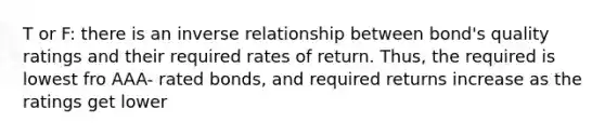 T or F: there is an inverse relationship between bond's quality ratings and their required rates of return. Thus, the required is lowest fro AAA- rated bonds, and required returns increase as the ratings get lower