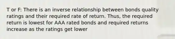 T or F: There is an inverse relationship between bonds quality ratings and their required rate of return. Thus, the required return is lowest for AAA rated bonds and required returns increase as the ratings get lower