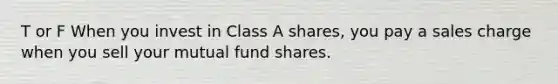 T or F When you invest in Class A shares, you pay a sales charge when you sell your mutual fund shares.