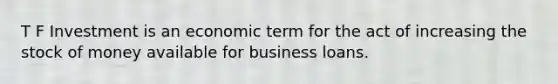 T F Investment is an economic term for the act of increasing the stock of money available for business loans.