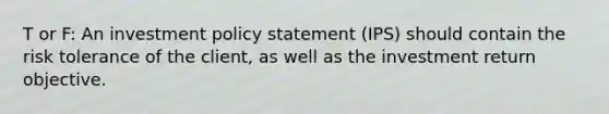 T or F: An investment policy statement (IPS) should contain the risk tolerance of the client, as well as the investment return objective.