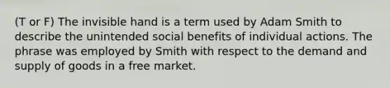 (T or F) The invisible hand is a term used by Adam Smith to describe the unintended social benefits of individual actions. The phrase was employed by Smith with respect to the demand and supply of goods in a free market.