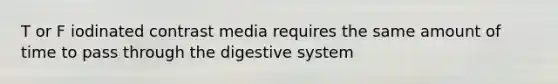 T or F iodinated contrast media requires the same amount of time to pass through the digestive system