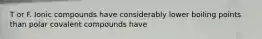 T or F. Ionic compounds have considerably lower boiling points than polar covalent compounds have