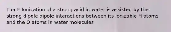 T or F Ionization of a strong acid in water is assisted by the strong dipole dipole interactions between its ionizable H atoms and the O atoms in water molecules