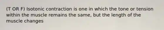 (T OR F) Isotonic contraction is one in which the tone or tension within the muscle remains the same, but the length of the muscle changes