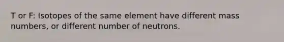 T or F: Isotopes of the same element have different mass numbers, or different number of neutrons.