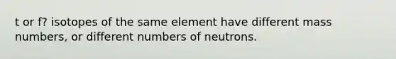 t or f? isotopes of the same element have different mass numbers, or different numbers of neutrons.