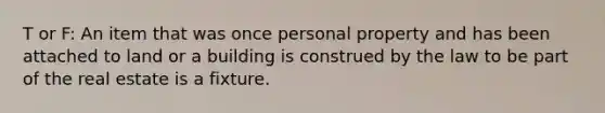 T or F: An item that was once personal property and has been attached to land or a building is construed by the law to be part of the real estate is a fixture.