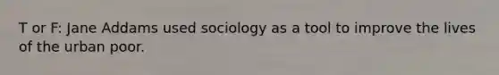 T or F: Jane Addams used sociology as a tool to improve the lives of the urban poor.