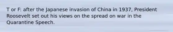 T or F: after the Japanese invasion of China in 1937, President Roosevelt set out his views on the spread on war in the Quarantine Speech.