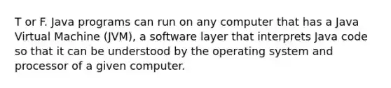 T or F. Java programs can run on any computer that has a Java Virtual Machine (JVM), a software layer that interprets Java code so that it can be understood by the operating system and processor of a given computer.