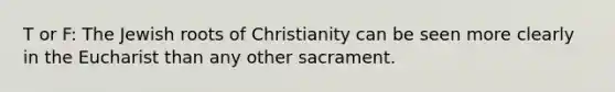 T or F: The Jewish roots of Christianity can be seen more clearly in the Eucharist than any other sacrament.