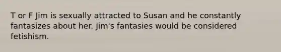 T or F Jim is sexually attracted to Susan and he constantly fantasizes about her. Jim's fantasies would be considered fetishism.