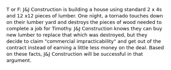 T or F: J&J Construction is building a house using standard 2 x 4s and 12 x12 pieces of lumber. One night, a tornado touches down on their lumber yard and destroys the pieces of wood needed to complete a job for Timothy. J&J Construction knows they can buy new lumber to replace that which was destroyed, but they decide to claim "commercial impracticability" and get out of the contract instead of earning a little less money on the deal. Based on these facts, J&J Construction will be successful in that argument.