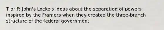 T or F: John's Locke's ideas about the separation of powers inspired by the Framers when they created the three-branch structure of the federal government