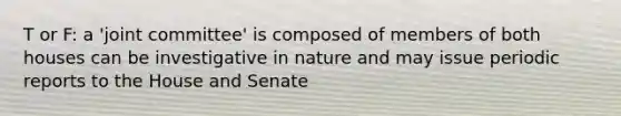 T or F: a 'joint committee' is composed of members of both houses can be investigative in nature and may issue periodic reports to the House and Senate