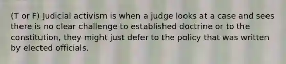 (T or F) Judicial activism is when a judge looks at a case and sees there is no clear challenge to established doctrine or to the constitution, they might just defer to the policy that was written by elected officials.