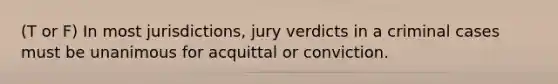 (T or F) In most jurisdictions, jury verdicts in a criminal cases must be unanimous for acquittal or conviction.