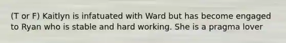 (T or F) Kaitlyn is infatuated with Ward but has become engaged to Ryan who is stable and hard working. She is a pragma lover