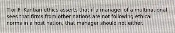 T or F: Kantian ethics asserts that if a manager of a multinational sees that firms from other nations are not following ethical norms in a host nation, that manager should not either.