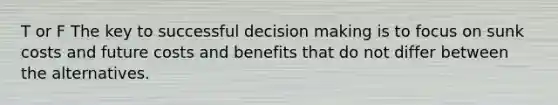 T or F The key to successful decision making is to focus on sunk costs and future costs and benefits that do not differ between the alternatives.