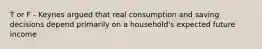 T or F - Keynes argued that real consumption and saving decisions depend primarily on a household's expected future income