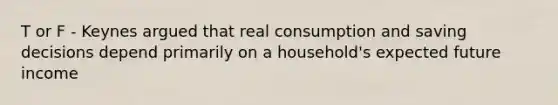 T or F - Keynes argued that real consumption and saving decisions depend primarily on a household's expected future income