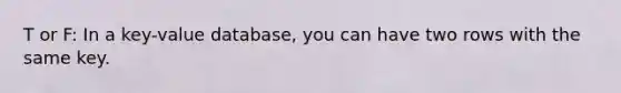 T or F: In a key-value database, you can have two rows with the same key.