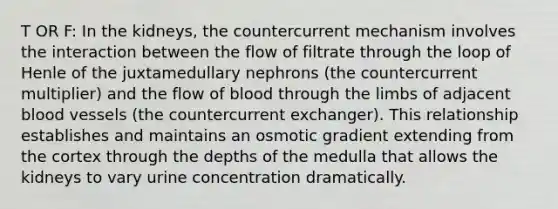 T OR F: In the kidneys, the countercurrent mechanism involves the interaction between the flow of filtrate through the loop of Henle of the juxtamedullary nephrons (the countercurrent multiplier) and the flow of blood through the limbs of adjacent blood vessels (the countercurrent exchanger). This relationship establishes and maintains an osmotic gradient extending from the cortex through the depths of the medulla that allows the kidneys to vary urine concentration dramatically.