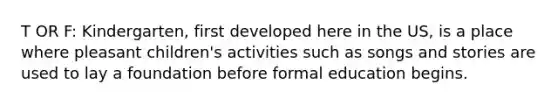 T OR F: Kindergarten, first developed here in the US, is a place where pleasant children's activities such as songs and stories are used to lay a foundation before formal education begins.