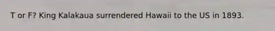 T or F? King Kalakaua surrendered Hawaii to the US in 1893.