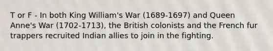 T or F - In both King William's War (1689-1697) and Queen Anne's War (1702-1713), the British colonists and the French fur trappers recruited Indian allies to join in the fighting.