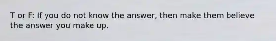 T or F: If you do not know the answer, then make them believe the answer you make up.