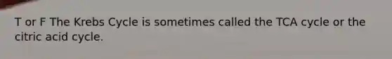 T or F The Krebs Cycle is sometimes called the TCA cycle or the citric acid cycle.