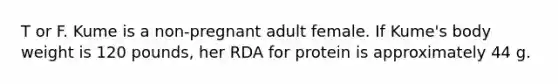 T or F. Kume is a non-pregnant adult female. If Kume's body weight is 120 pounds, her RDA for protein is approximately 44 g.