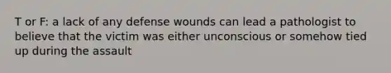 T or F: a lack of any defense wounds can lead a pathologist to believe that the victim was either unconscious or somehow tied up during the assault