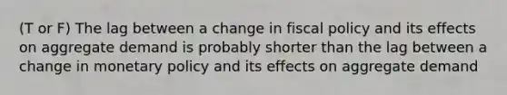 (T or F) The lag between a change in fiscal policy and its effects on aggregate demand is probably shorter than the lag between a change in monetary policy and its effects on aggregate demand