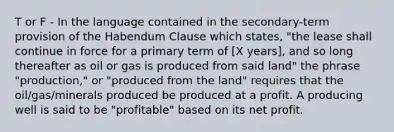 T or F - In the language contained in the secondary-term provision of the Habendum Clause which states, "the lease shall continue in force for a primary term of [X years], and so long thereafter as oil or gas is produced from said land" the phrase "production," or "produced from the land" requires that the oil/gas/minerals produced be produced at a profit. A producing well is said to be "profitable" based on its net profit.